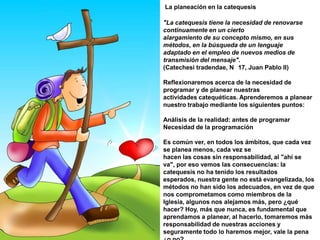 : Herramientas prácticas de programaciónYa vimos  qué importante es programar. No se vale improvisar con las cosas de Dios, que es lo más importante que se nos confiará.  analizaremos las herramientas prácticas de programación. Estamos rodeados de teorías, de ideas, de métodos, de cursos. Todo esto resulta ser muy útil. El hombre lo ha venido desarrollando con el paso de los siglos, de los milenios. El conocimiento del hombre abarca cada día más ámbitos y es más complejo. Pero hay una cosa que hace que toda esta sabiduría sea aplicada: la voluntad de hacerlo.No se trata sólo de conocer, sino de llevar a cabo. Se trata de hacer vida.Vamos nosotros a hacer un esfuerzo especial, para que una vez que hayamos entendido cómo utilizar estos medios, deseemos llevarlos a cabo.A veces, no damos importancia a los pequeños detalles.Las grandes catedrales están construidas con pequeños ladrillos. Los grandes santos fueron fieles a momentos aparentemente insignificantes. Santa Teresita del Niño Jesús es la patrona de las Misiones. Jamás tuvo la oportunidad de ir a predicar, vivió dentro de un convento de clausura; pero supo reconocer en lo pequeño la ocasión de construir lo grande.Nosotros debemos tener esta misma mentalidad. No vamos a dejar los detalles al azar, vamos a cuidar todos aquellos puntos prácticos que rodean nuestra catequesis para dar mayor Gloria a Dios.Podemos impartir la catequesis en cualquier hora y en cualquier lugar. Pero, podemos facilitar o dificultar la asistencia de los destinatarios eligiendo mal o bien, tanto el horario como el local.