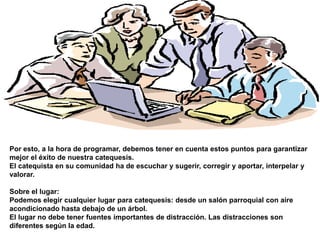 Sobre el horario:El horario mejor es el que se acomoda a los alumnos, no el que es bueno sólo para el catequista.En caso de conflicto, la solución se halla más fácilmente buscándola entre todos, catequistas y catecúmenos.Es muy útil realizar cursos para niños y para mamás en un mismo horario, sobre todo cuando las mamás llevan personalmente a los niños a la catequesis. Así, se unifican horarios y se facilita la asistencia de ambos.