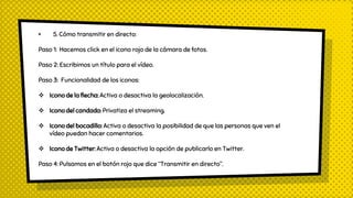 × 5. Cómo transmitir en directo:
Paso 1: Hacemos click en el icono rojo de la cámara de fotos.
Paso 2: Escribimos un título para el vídeo.
Paso 3: Funcionalidad de los iconos:
 Icono de la flecha: Activa o desactiva la geolocalización.
 Icono del candado: Privatiza el streaming.
 Icono del bocadillo: Activa o desactiva la posibilidad de que las personas que ven el
vídeo puedan hacer comentarios.
 Icono de Twitter: Activa o desactiva la opción de publicarlo en Twitter.
Paso 4: Pulsamos en el botón rojo que dice “Transmitir en directo”.
 