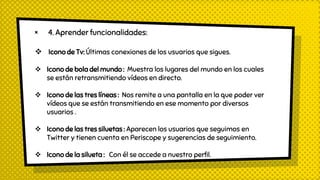 × 4. Aprender funcionalidades:
 Icono de Tv: Últimas conexiones de los usuarios que sigues.
 Icono de bola del mundo : Muestra los lugares del mundo en los cuales
se están retransmitiendo vídeos en directo.
 Icono de las tres líneas : Nos remite a una pantalla en la que poder ver
vídeos que se están transmitiendo en ese momento por diversos
usuarios .
 Icono de las tres siluetas : Aparecen los usuarios que seguimos en
Twitter y tienen cuenta en Periscope y sugerencias de seguimiento.
 Icono de la silueta : Con él se accede a nuestro perfil.
 