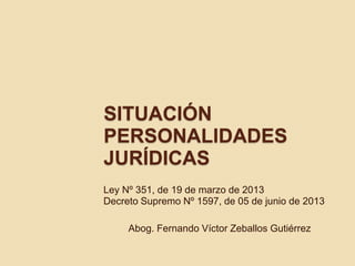 SITUACIÓN
PERSONALIDADES
JURÍDICAS
Ley Nº 351, de 19 de marzo de 2013
Decreto Supremo Nº 1597, de 05 de junio de 2013
Abog. Fernando Víctor Zeballos Gutiérrez
 
