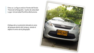 Foto 10: La figura está en frente del fondo
Titulo de la fotografía: Sueño de velocidad
Lugar: Universidad Pontificia Bolivariana
Enfoque de un automóvil ubicado en zona
de parqueo dentro del campus, siendo el
objeto el centro de la fotografía.
 