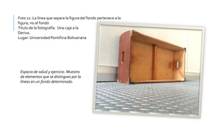 Foto 11: La línea que separa la figura del fondo pertenece a la
figura, no al fondo
Titulo de la fotografía: Una caja a la
Deriva.
Lugar: Universidad Pontificia Bolivariana
Espacio de salud y ejercicio. Muestra
de elementos que se distingues por la
líneas en un fondo determinado.
 
