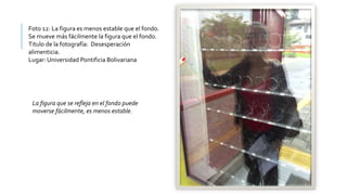 Foto 12: La figura es menos estable que el fondo.
Se mueve más fácilmente la figura que el fondo.
Titulo de la fotografía: Desesperación
alimenticia.
Lugar: Universidad Pontificia Bolivariana
La figura que se refleja en el fondo puede
moverse fácilmente, es menos estable.
 