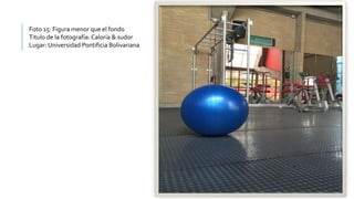 Foto 15: Figura menor que el fondo
Titulo de la fotografía: Caloría & sudor
Lugar: Universidad Pontificia Bolivariana
 