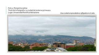 Foto 3: Perspectiva aérea
Titulo de la fotografía: La ciudad de la eterna primavera
Lugar: Universidad Pontificia Bolivariana Una ciudad emprendedora reflejada en el cielo.
 