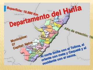 Superficie: 19.890 Km  Departamento del Huila Año de creación: 190 Municipios: 37 Capital: Neiva  Al norte limita con el Tolima, al oriente con meta y Caquetá y al occidente con el cauca. 
