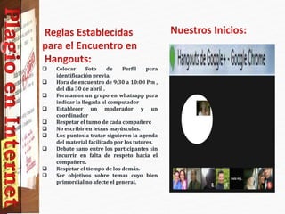  Colocar Foto de Perfil para
identificación previa.
 Hora de encuentro de 9:30 a 10:00 Pm ,
del día 30 de abril .
 Formamos un grupo en whatsapp para
indicar la llegada al computador
 Establecer un moderador y un
coordinador
 Respetar el turno de cada compañero
 No escribir en letras mayúsculas.
 Los puntos a tratar siguieron la agenda
del material facilitado por los tutores.
 Debate sano entre los participantes sin
incurrir en falta de respeto hacia el
compañero.
 Respetar el tiempo de los demás.
 Ser objetivos sobre temas cuyo bien
primordial no afecte el general.
 