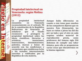 Propiedad Intelectual en
Venezuela: según Molina
(2012)
La propiedad intelectual
encuentra en Venezuela
reconocimiento en el artículo 98
de la constitución de la República
Bolivariana de Venezuela al
señalarse que el Estado
reconocerá y protegerá la
propiedad intelectual sobre las
obras científicas, literarias y
artísticas, invenciones,
innovaciones, denominaciones,
patentes, marcas y lemas de
acuerdo con las condiciones y
excepciones que establezcan la ley
y los tratados internacionales
suscritos y ratificados por la
República de esta materia.
Aunque hubo diferencias en
cuanto a este tema pues muchos
de los compañeros dijeron que en
nuestro País (Venezuela), las
leyes se violan a plena luz del día
por un lado y por el otro en cada
esquina venden material de
reproducción pirata, como
profesores del famoso siglo XXI
debemos de cumplir una labor
titánica, para ello se propusieron
varias cosas que discutiremos en
la lámina siguiente.
 