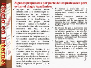  Agregar en materias como
introducción a la metodología de
investigación de los primeros
semestres en las carreras de
ingeniería e ir inculcando la
existencia del plagio, ¿cómo
evitarlo?, ¿cómo detectarlo?, la
existencia de citar adecuadamente
mediante las APA o MLA,
asegurándose mediante prácticas
en las aulas de que lo manejen.
 Recompensar la Originalidad y la
Creatividad nuestros estudiantes,
de manera que se sientan
incentivados a seguir construyendo
el conocimiento.
 Proveer suficiente tiempo a los
alumnos para las asignaciones, y
que hagan los trabajos de
investigación siguiendo las normas
APA ya que en la mayoría de los
casos la trabajan solo en el llamado
trabajo especial de grado (TEG o
tesis).
 No limitar la evaluación solo a
trabajos escritos, informes y
exposiciones, innovar a la hora de
hacerlos.
 Enseñar diferentes técnicas de
parafrasear (ideas primarias,
secundarias, uso de sinónimos), de
manera de que pueda utilizar su
propio lenguaje en vez de mutilar el
del autor.
 En el caso de que la evaluación sea
una producción escrita o trabajo que
lo defienda posterior a su entrega,
además de que la entrega se haga
por fases (primer borrador, segundo
borrador y entrega final) de manera
de pulir el contenido.
 Requiera en toda producción
escrita: fuente, uso de citas,
parafraseo, además de que verifique
si ocurre o no el plagio (mediante
ciertos software y se penalice con
nota
 Desarrollar valores y buenas
costumbres en nuestros estudiantes
que lleven a posturas éticas, de
manera que sean honestos.
Algunas propuestas por parte de los profesores para
evitar el plagio Académico:
 