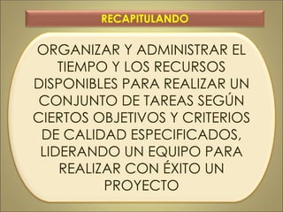 ORGANIZAR Y ADMINISTRAR EL
TIEMPO Y LOS RECURSOS
DISPONIBLES PARA REALIZAR UN
CONJUNTO DE TAREAS SEGÚN
CIERTOS OBJETIVOS Y CRITERIOS
DE CALIDAD ESPECIFICADOS,
LIDERANDO UN EQUIPO PARA
REALIZAR CON ÉXITO UN
PROYECTO
RECAPITULANDO
 