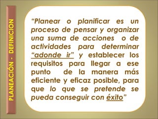 “Planear o planificar es un
proceso de pensar y organizar
una suma de acciones o de
actividades para determinar
“adonde ir” y establecer los
requisitos para llegar a ese
punto de la manera más
eficiente y eficaz posible, para
que lo que se pretende se
pueda conseguir con éxito”
PLANEACIÓN-DEFINICION
 