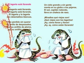 El lagarto está llorando El lagarto está llorando. La lagarta está llorando. El lagarto y la lagarta con delantalitos blancos. Han perdido sin querer  su anillo de desposados.  ¡Ay! su anillito de plomo,  ¡ay! su anillito plomado Un cielo grande y sin gente monta en su globo a los pájaros.  El sol, capitán redondo,  lleva un chaleco de raso. ¡Miradlos qué viejos son!  ¡Qué viejos son los lagartos!  ¡Ay, cómo lloran y lloran!  ¡Ay, ay, cómo están llorando ! 