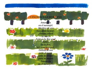 CANCIONCILLA SEVILLANA Amanecía en el naranjel. Abejitas de oro buscaban la miel. ¿Donde estará la miel? Está en la flor azul Isabel. En la flor, del romero aquel. (Sillita de oro para el moro. Silla de oropel para su mujer) Amanecía en el naranjel.  
