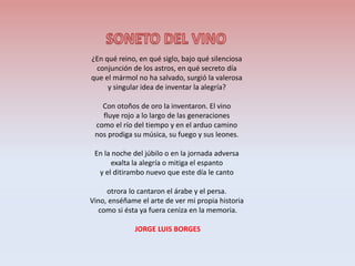 ¿En qué reino, en qué siglo, bajo qué silenciosa
conjunción de los astros, en qué secreto día
que el mármol no ha salvado, surgió la valerosa
y singular idea de inventar la alegría?
Con otoños de oro la inventaron. El vino
fluye rojo a lo largo de las generaciones
como el río del tiempo y en el arduo camino
nos prodiga su música, su fuego y sus leones.
En la noche del júbilo o en la jornada adversa
exalta la alegría o mitiga el espanto
y el ditirambo nuevo que este día le canto
otrora lo cantaron el árabe y el persa.
Vino, enséñame el arte de ver mi propia historia
como si ésta ya fuera ceniza en la memoria.
JORGE LUIS BORGES
 