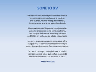 Desde hace mucho tiempo la tierra te conoce:
eres compacta como el pan o la madera,
eres cuerpo, racimo de segura sustancia,
tienes peso de acacia, de legumbre dorada.
Sé que existes no sólo porque tus ojos vuelan
y dan luz a las cosas como ventana abierta,
sino porque de barro te hicieron y cocieron
en Chillán, en un horno de adobe estupefacto.
Los seres se derraman como aire o agua o frío
y vagos son, se borran al contacto del tiempo,
como si antes de muertos fueran desmenuzados.
Tú caerás conmigo como piedra en la tumba
y así por nuestro amor que no fue consumido
continuará viviendo con nosotros la tierra.
PABLO NERUDA
 