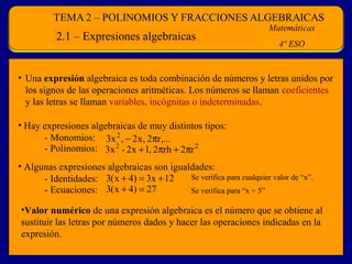 2.1 – Expresiones algebraicas

• Una expresión algebraica es toda combinación de números y letras unidos por
los signos de las operaciones aritméticas. Los números se llaman coeficientes
y las letras se llaman variables, incógnitas o indeterminadas.
• Hay expresiones algebraicas de muy distintos tipos:
- Monomios: 3x 2 , − 2 x , 2πr,...
- Polinomios: 3x 2 - 2 x + 1, 2πrh + 2πr 2
• Algunas expresiones algebraicas son igualdades:
Se verifica para cualquier valor de “x”.
- Identidades: 3( x + 4) = 3x + 12
- Ecuaciones: 3( x + 4) = 27
Se verifica para “x = 5”
•Valor numérico de una expresión algebraica es el número que se obtiene al
sustituir las letras por números dados y hacer las operaciones indicadas en la
expresión.

 
