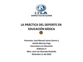 CAMPUS TULA DE ALLENDE LA PRÁCTICA DEL DEPORTE EN  EDUCACIÓN BÁSICA Presentan. José Manuel Juárez Guerra y Amelia Monroy Vega Licenciatura en Educación Didáctica V Mtro. José Luis Alvarado Reséndiz Diciembre 11 del 2010 