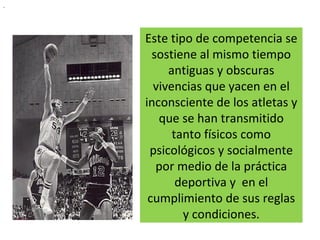 Este tipo de competencia se sostiene al mismo tiempo antiguas y obscuras vivencias que yacen en el inconsciente de los atletas y que se han transmitido tanto físicos como psicológicos y socialmente por medio de la práctica deportiva y  en el cumplimiento de sus reglas y condiciones. . 
