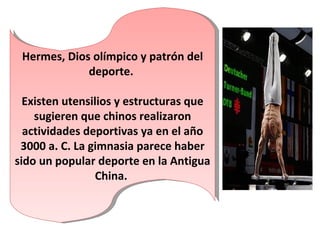 Hermes, Dios olímpico y patrón del deporte.  Existen utensilios y estructuras que sugieren que chinos realizaron actividades deportivas ya en el año 3000 a. C. La gimnasia parece haber sido un popular deporte en la Antigua China.  