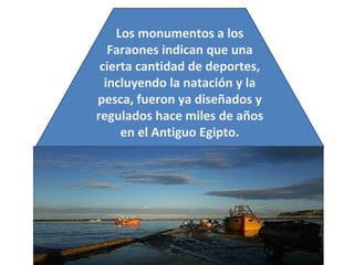 Los monumentos a los Faraones indican que una cierta cantidad de deportes, incluyendo la natación y la pesca, fueron ya diseñados y regulados hace miles de años en el Antiguo Egipto. 
