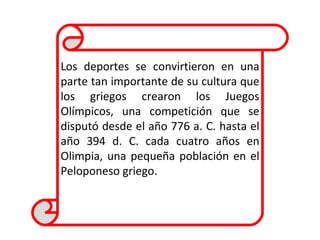 Los deportes se convirtieron en una parte tan importante de su cultura que los griegos crearon los Juegos Olímpicos, una competición que se disputó desde el año 776 a. C. hasta el año 394 d. C. cada cuatro años en Olimpia, una pequeña población en el Peloponeso griego.  