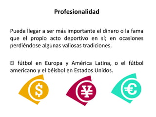 Profesionalidad Puede llegar a ser más importante el dinero o la fama que el propio acto deportivo en sí; en ocasiones perdiéndose algunas valiosas tradiciones. El fútbol en Europa y América Latina, o el fútbol americano y el béisbol en Estados Unidos. 