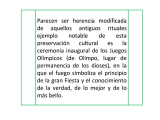 Parecen ser herencia modificada de aquellos antiguos rituales ejemplo notable de esta preservación cultural es la ceremonia inaugural de los Juegos Olímpicos (de Olimpo, lugar de permanencia de los dioses), en la que el fuego simboliza el principio de la gran Fiesta y el conocimiento de la verdad, de lo mejor y de lo más bello.  