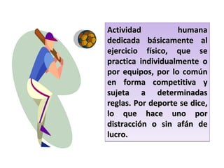 Actividad humana dedicada básicamente al ejercicio físico, que se practica individualmente o por equipos, por lo común en forma competitiva y sujeta a determinadas reglas. Por deporte se dice, lo que hace uno por distracción o sin afán de lucro. 