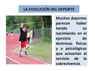 LA EVOLUCIÓN DEL DEPORTE Muchos deportes parecen haber tenido su nacimiento en el ejercicio de destrezas físicas y o psicológicas que actuarían al servicio de la sobrevivencia . 