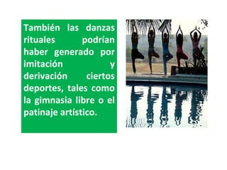 También las danzas rituales podrían haber generado por imitación y derivación ciertos deportes, tales como la gimnasia libre o el patinaje artístico. 