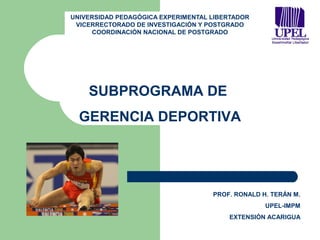 UNIVERSIDAD PEDAGÓGICA EXPERIMENTAL LIBERTADOR
 VICERRECTORADO DE INVESTIGACIÓN Y POSTGRADO
     COORDINACIÓN NACIONAL DE POSTGRADO




    SUBPROGRAMA DE
  GERENCIA DEPORTIVA




                                    PROF. RONALD H. TERÁN M.
                                                  UPEL-IMPM
                                        EXTENSIÓN ACARIGUA
 