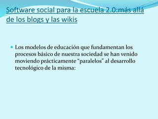 Software social para la escuela 2.0:más allá
de los blogs y las wikis
 Los modelos de educación que fundamentan los
procesos básico de nuestra sociedad se han venido
moviendo prácticamente “paralelos” al desarrollo
tecnológico de la misma:
 