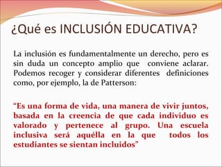 ¿Qué es INCLUSIÓN EDUCATIVA?
La inclusión es fundamentalmente un derecho, pero es
sin duda un concepto amplio que conviene aclarar.
Podemos recoger y considerar diferentes definiciones
como, por ejemplo, la de Patterson:
“Es una forma de vida, una manera de vivir juntos,
basada en la creencia de que cada individuo es
valorado y pertenece al grupo. Una escuela
inclusiva será aquélla en la que todos los
estudiantes se sientan incluidos”
 