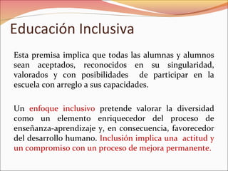 Educación Inclusiva
Esta premisa implica que todas las alumnas y alumnos
sean aceptados, reconocidos en su singularidad,
valorados y con posibilidades de participar en la
escuela con arreglo a sus capacidades.
Un enfoque inclusivo pretende valorar la diversidad
como un elemento enriquecedor del proceso de
enseñanza-aprendizaje y, en consecuencia, favorecedor
del desarrollo humano. Inclusión implica una actitud y
un compromiso con un proceso de mejora permanente.
 