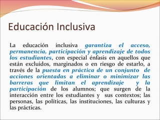 Educación Inclusiva
La educación inclusiva garantiza el acceso,
permanencia, participación y aprendizaje de todos
los estudiantes, con especial énfasis en aquellos que
están excluidos, marginados o en riesgo de estarlo, a
través de la puesta en práctica de un conjunto de
acciones orientadas a eliminar o minimizar las
barreras que limitan el aprendizaje y la
participación de los alumnos; que surgen de la
interacción entre los estudiantes y sus contextos; las
personas, las políticas, las instituciones, las culturas y
las prácticas.
 