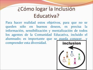 ¿Cómo logar la Inclusión
Educativa?
Para hacer realidad estos objetivos, para que no se
queden sólo en buenos deseos, es precisa la
información, sensibilización y mentalización de todos
los agentes de la Comunidad Educativa, incluido el
alumnado; es importante que se pueda conocer y
comprender esta diversidad.
 
