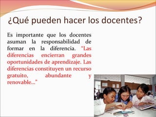 ¿Qué pueden hacer los docentes?
Es importante que los docentes
asuman la responsabilidad de
formar en la diferencia. “Las
diferencias encierran grandes
oportunidades de aprendizaje. Las
diferencias constituyen un recurso
gratuito, abundante y
renovable…”
 