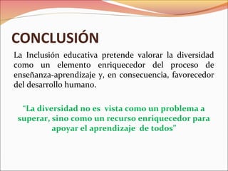 CONCLUSIÓN
La Inclusión educativa pretende valorar la diversidad
como un elemento enriquecedor del proceso de
enseñanza-aprendizaje y, en consecuencia, favorecedor
del desarrollo humano.
“La diversidad no es vista como un problema a
superar, sino como un recurso enriquecedor para
apoyar el aprendizaje de todos”
 