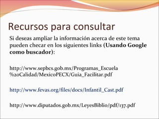 Recursos para consultar
Si deseas ampliar la información acerca de este tema
pueden checar en los siguientes links (Usando Google
como buscador):
http://www.sepbcs.gob.mx/Programas_Escuela
%20Calidad/MexicoPECX/Guia_Facilitar.pdf
http://www.fevas.org/files/docs/Infantil_Cast.pdf
http://www.diputados.gob.mx/LeyesBiblio/pdf/137.pdf
 