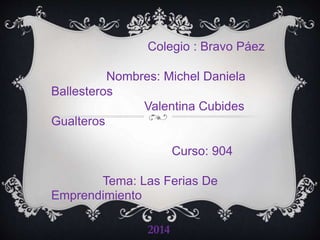 Colegio : Bravo 
Páez 
Nombres: Michel Daniela 
Ballesteros 
Valentina Cubides 
Gualteros 
Curso: 904 
Tema: Las Ferias De 
Emprendimiento 
2014 
 