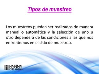 Tipos de muestreo
Los muestreos pueden ser realizados de manera
manual o automática y la selección de uno u
otro dependerá de las condiciones a las que nos
enfrentemos en el sitio de muestreo.
 