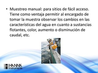 • Muestreo manual: para sitios de fácil acceso.
Tiene como ventaja permitir al encargado de
tomar la muestra observar los cambios en las
características del agua en cuanto a sustancias
flotantes, color, aumento o disminución de
caudal, etc.
 