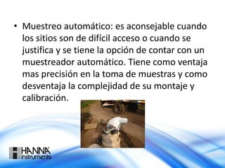 • Muestreo automático: es aconsejable cuando
los sitios son de difícil acceso o cuando se
justifica y se tiene la opción de contar con un
muestreador automático. Tiene como ventaja
mas precisión en la toma de muestras y como
desventaja la complejidad de su montaje y
calibración.
 