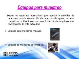 Equipos para muestreo
Dados los requisitos normativos que regulan la actividad de
muestreo para la recolección de muestras de aguas, se debe
considerar en términos genéricos, los siguientes equipos para
el desarrollo de esta actividad:
 Equipos para muestreo manual.
 Equipos de muestreo automático.
 