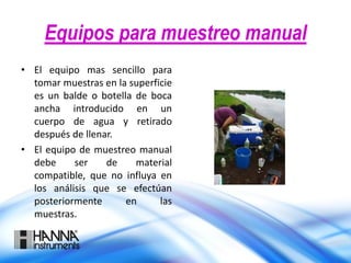 Equipos para muestreo manual
• El equipo mas sencillo para
tomar muestras en la superficie
es un balde o botella de boca
ancha introducido en un
cuerpo de agua y retirado
después de llenar.
• El equipo de muestreo manual
debe ser de material
compatible, que no influya en
los análisis que se efectúan
posteriormente en las
muestras.
 