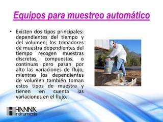 Equipos para muestreo automático
• Existen dos tipos principales:
dependientes del tiempo y
del volumen; los tomadores
de muestra dependientes del
tiempo recogen muestras
discretas, compuestas, o
continuas pero pasan por
alto las variaciones de flujo,
mientras los dependientes
de volumen también toman
estos tipos de muestra y
tienen en cuenta las
variaciones en el flujo.
 