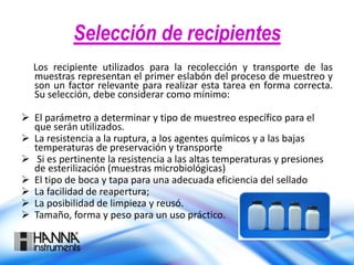 Selección de recipientes
Los recipiente utilizados para la recolección y transporte de las
muestras representan el primer eslabón del proceso de muestreo y
son un factor relevante para realizar esta tarea en forma correcta.
Su selección, debe considerar como mínimo:
 El parámetro a determinar y tipo de muestreo específico para el
que serán utilizados.
 La resistencia a la ruptura, a los agentes químicos y a las bajas
temperaturas de preservación y transporte
 Si es pertinente la resistencia a las altas temperaturas y presiones
de esterilización (muestras microbiológicas)
 El tipo de boca y tapa para una adecuada eficiencia del sellado
 La facilidad de reapertura;
 La posibilidad de limpieza y reusó.
 Tamaño, forma y peso para un uso práctico.
 