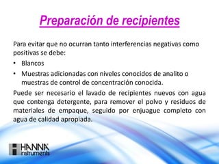 Preparación de recipientes
Para evitar que no ocurran tanto interferencias negativas como
positivas se debe:
• Blancos
• Muestras adicionadas con niveles conocidos de analito o
muestras de control de concentración conocida.
Puede ser necesario el lavado de recipientes nuevos con agua
que contenga detergente, para remover el polvo y residuos de
materiales de empaque, seguido por enjuague completo con
agua de calidad apropiada.
 