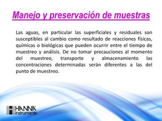 Manejo y preservación de muestras
Las aguas, en particular las superficiales y residuales son
susceptibles al cambio como resultado de reacciones físicas,
químicas o biológicas que pueden ocurrir entre el tiempo de
muestreo y análisis. De no tomar precauciones al momento
del muestreo, transporte y almacenamiento las
concentraciones determinadas serán diferentes a las del
punto de muestreo.
 